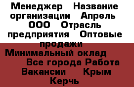 Менеджер › Название организации ­ Апрель, ООО › Отрасль предприятия ­ Оптовые продажи › Минимальный оклад ­ 10 000 - Все города Работа » Вакансии   . Крым,Керчь